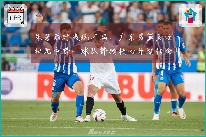 朱芳雨对表现不满，广东男篮关注状元中锋，球队锋线核心计划转会